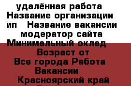 удалённая работа › Название организации ­ ип › Название вакансии ­ модератор сайта › Минимальный оклад ­ 39 500 › Возраст от ­ 18 - Все города Работа » Вакансии   . Красноярский край,Бородино г.